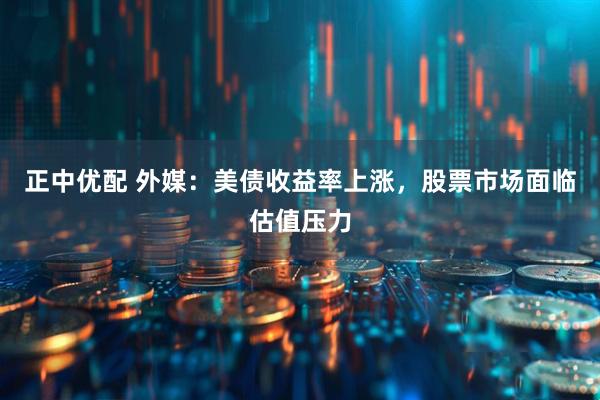 正中优配 外媒：美债收益率上涨，股票市场面临估值压力