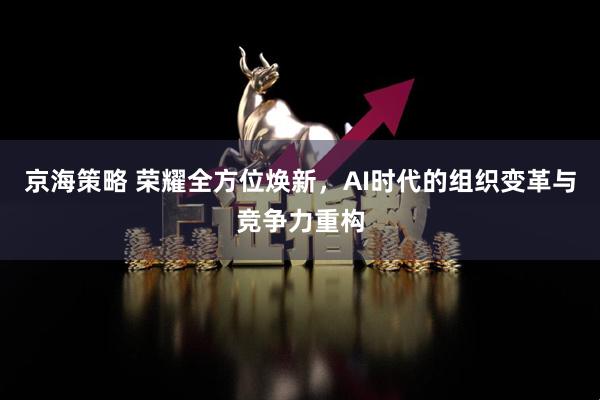 京海策略 荣耀全方位焕新，AI时代的组织变革与竞争力重构