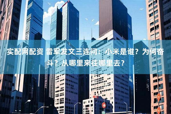 实配网配资 雷军发文三连问：小米是谁？为何奋斗？从哪里来往哪里去？