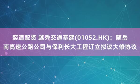 奕道配资 越秀交通基建(01052.HK)：随岳南高速公路公司与保利长大工程订立拟议大修协议