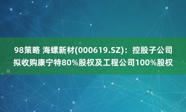 98策略 海螺新材(000619.SZ)：控股子公司拟收购康宁特80%股权及工程公司100%股权