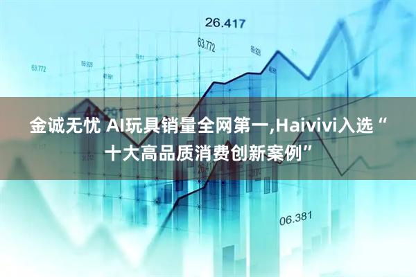 金诚无忧 AI玩具销量全网第一,Haivivi入选“十大高品质消费创新案例”