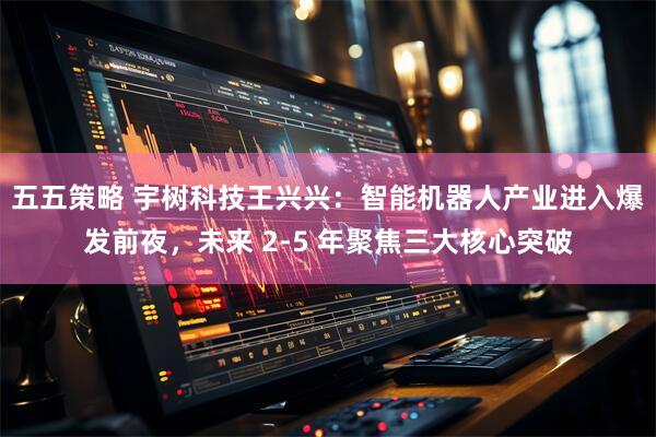 五五策略 宇树科技王兴兴：智能机器人产业进入爆发前夜，未来 2-5 年聚焦三大核心突破