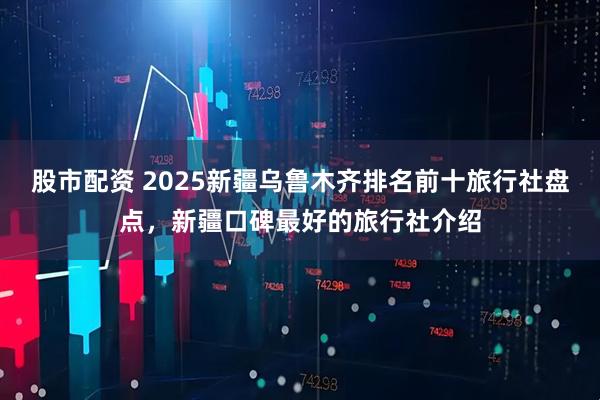 股市配资 2025新疆乌鲁木齐排名前十旅行社盘点，新疆口碑最好的旅行社介绍