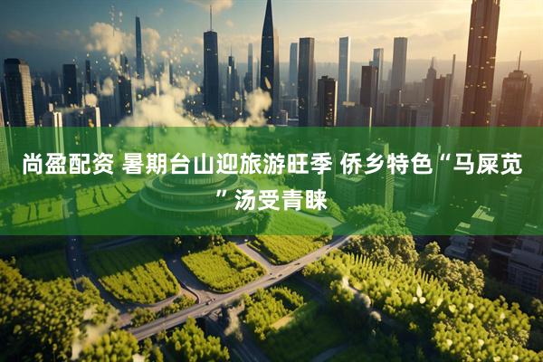 尚盈配资 暑期台山迎旅游旺季 侨乡特色“马屎苋”汤受青睐