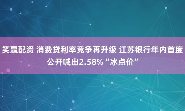 笑赢配资 消费贷利率竞争再升级 江苏银行年内首度公开喊出2.58%“冰点价”