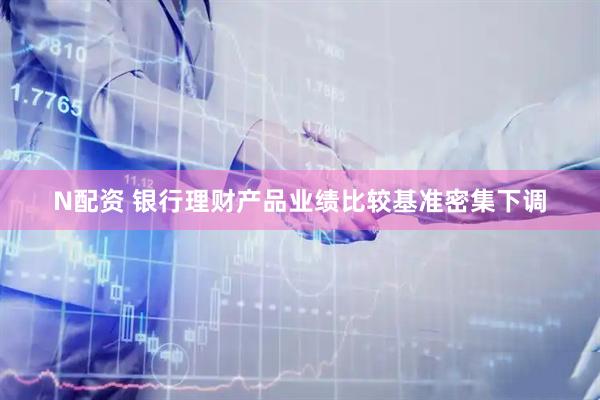 N配资 银行理财产品业绩比较基准密集下调
