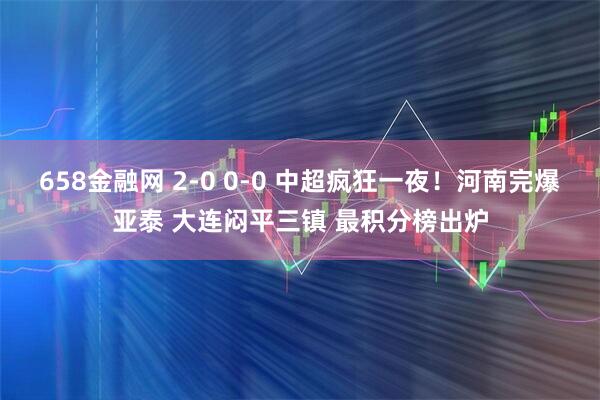 658金融网 2-0 0-0 中超疯狂一夜！河南完爆亚泰 大连闷平三镇 最积分榜出炉