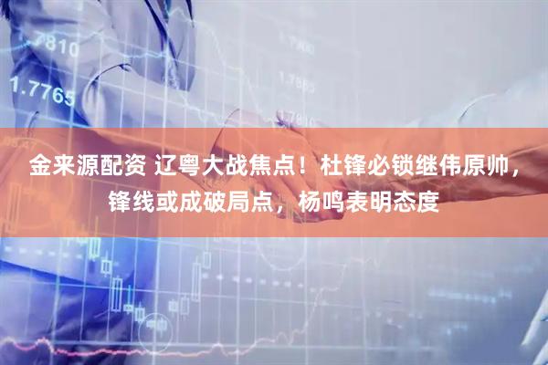 金来源配资 辽粤大战焦点！杜锋必锁继伟原帅，锋线或成破局点，杨鸣表明态度