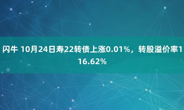 闪牛 10月24日寿22转债上涨0.01%，转股溢价率116.62%