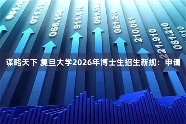 谋略天下 复旦大学2026年博士生招生新规：申请