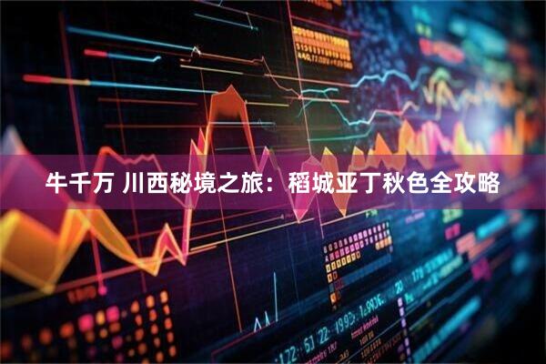 牛千万 川西秘境之旅：稻城亚丁秋色全攻略