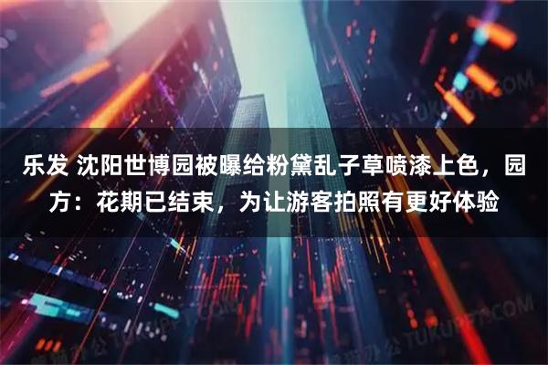 乐发 沈阳世博园被曝给粉黛乱子草喷漆上色，园方：花期已结束，为让游客拍照有更好体验