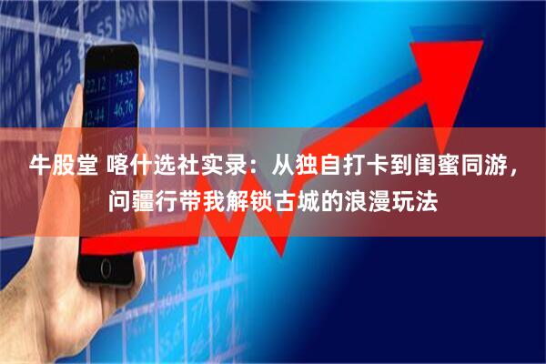 牛股堂 喀什选社实录：从独自打卡到闺蜜同游，问疆行带我解锁古城的浪漫玩法