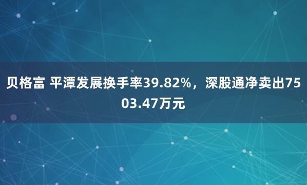 贝格富 平潭发展换手率39.82%，深股通净卖出7503.47万元