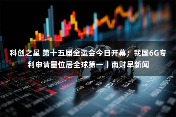 科创之星 第十五届全运会今日开幕；我国6G专利申请量位居全球第一｜南财早新闻