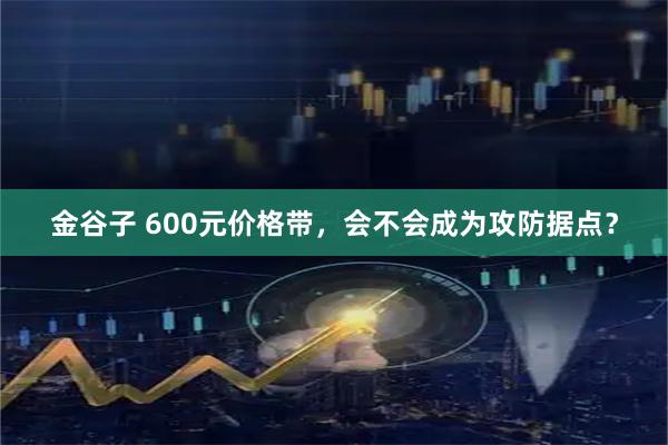 金谷子 600元价格带，会不会成为攻防据点？