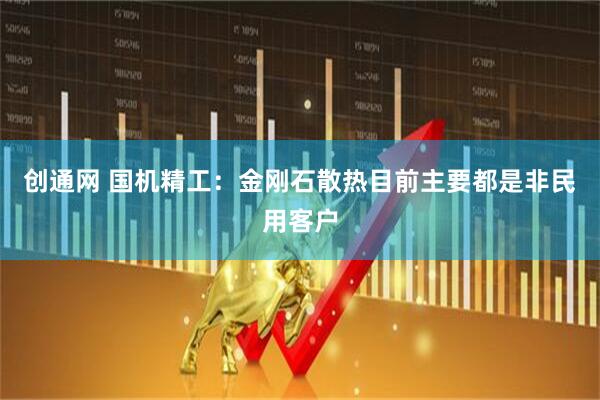创通网 国机精工：金刚石散热目前主要都是非民用客户
