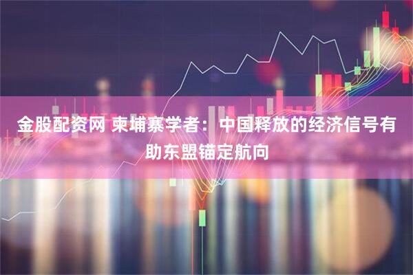 金股配资网 柬埔寨学者：中国释放的经济信号有助东盟锚定航向