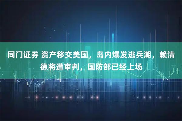 同门证券 资产移交美国，岛内爆发逃兵潮，赖清德将遭审判，国防部已经上场