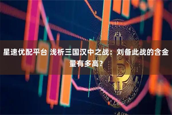星速优配平台 浅析三国汉中之战：刘备此战的含金量有多高？
