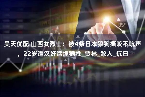 昊天优配 山西女烈士：被4条日本狼狗撕咬不吭声，22岁遭汉奸活埋牺牲_贾林_敌人_抗日
