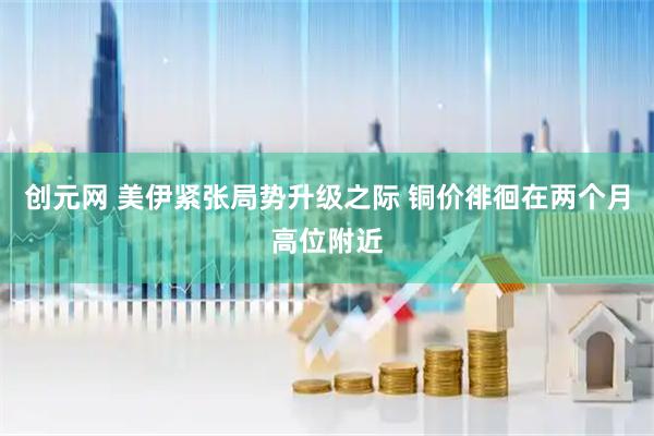 创元网 美伊紧张局势升级之际 铜价徘徊在两个月高位附近